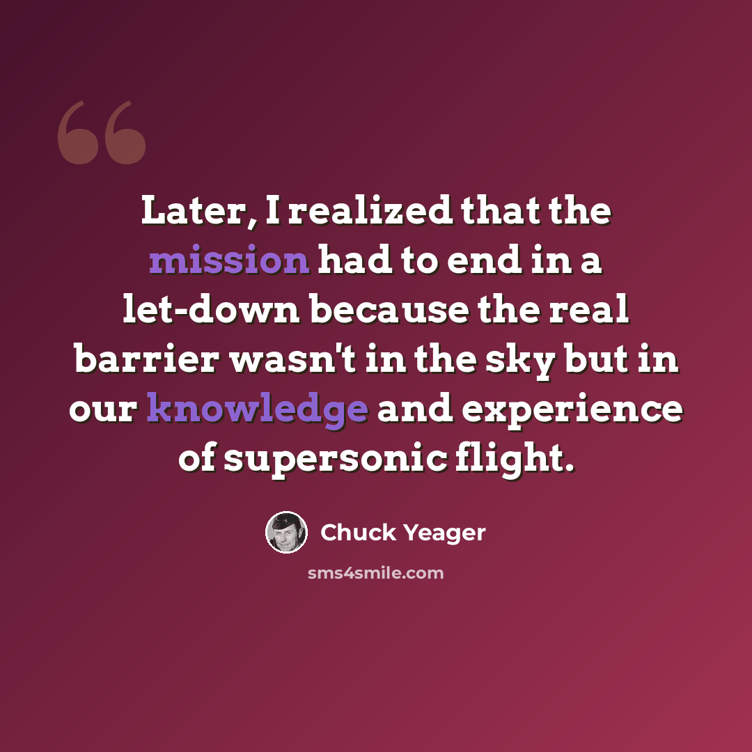 “Later, I realized that the mission had to end in a let-down because the real barrier wasn't in the sky but in our knowledge and experience of supersonic flight.” quote by Chuck Yeager