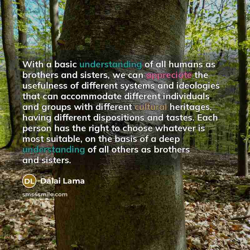 “With a basic understanding of all humans as brothers and sisters, we can appreciate the usefulness of different systems and ideologies that can accommodate different individuals and groups with different cultural heritages, having different dispositions and tastes. Each person has the right to…” quote by Dalai Lama