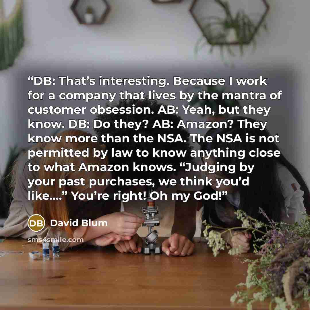 “DB: That’s interesting. Because I work for a company that lives by the mantra of customer obsession. AB: Yeah, but they know. DB: Do they? AB: Amazon? They know more than the NSA. The NSA is not permitted by law to know anything close to what Amazon knows. “Judging by your past purchases, we think…” quote by David Blum