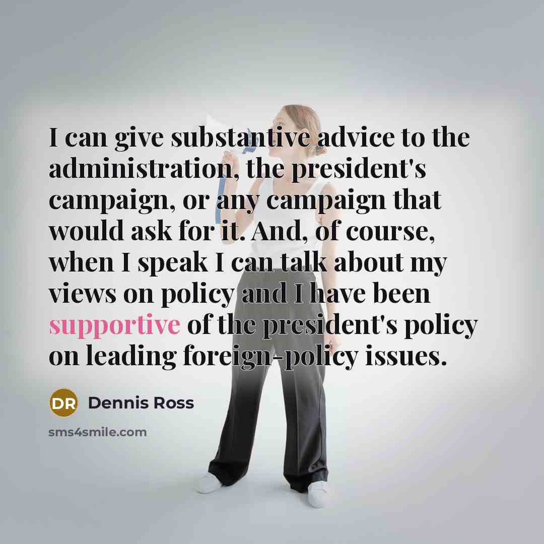 “I can give substantive advice to the administration, the president's campaign, or any campaign that would ask for it. And, of course, when I speak I can talk about my views on policy and I have been supportive of the president's policy on leading foreign-policy issues.” quote by Dennis Ross