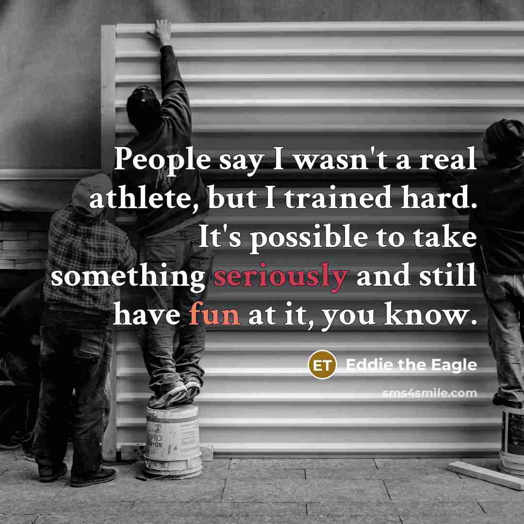 “People say I wasn't a real athlete, but I trained hard. It's possible to take something seriously and still have fun at it, you know.” quote by Eddie the Eagle