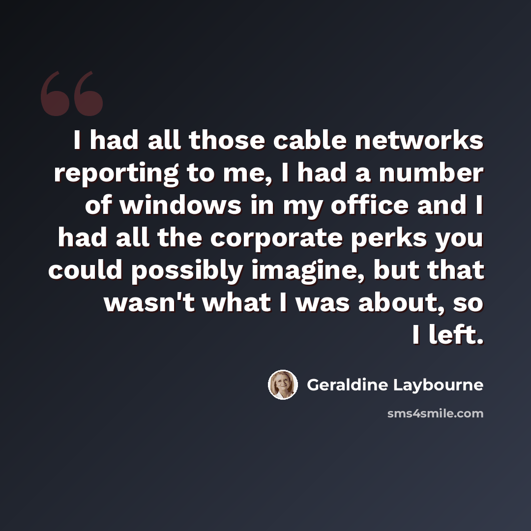 “I had all those cable networks reporting to me, I had a number of windows in my office and I had all the corporate perks you could possibly imagine, but that wasn't what I was about, so I left.” quote by Geraldine Laybourne