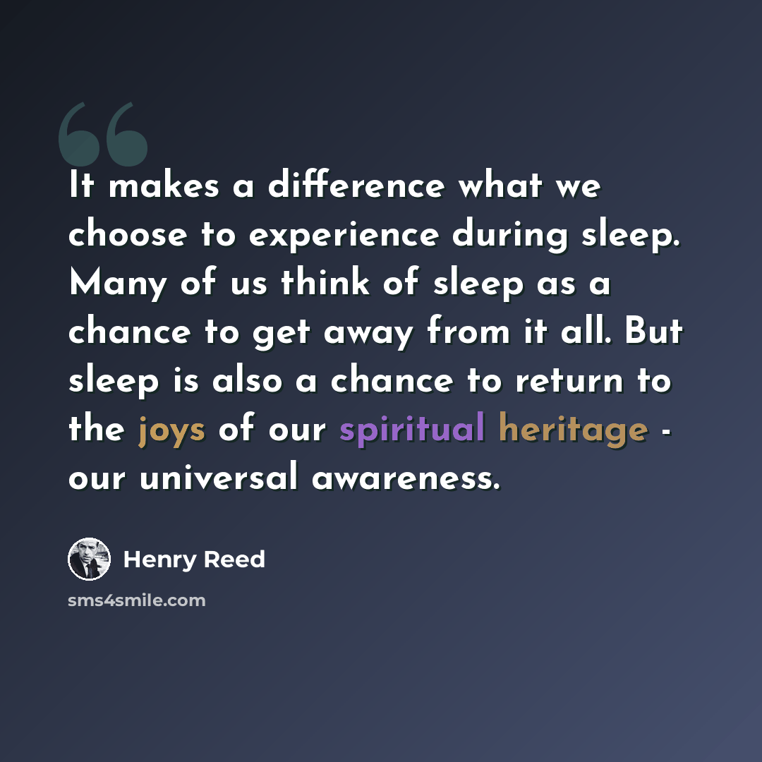 “It makes a difference what we choose to experience during sleep. Many of us think of sleep as a chance to get away from it all. But sleep is also a chance to return to the joys of our spiritual heritage - our universal awareness.” quote by Henry Reed