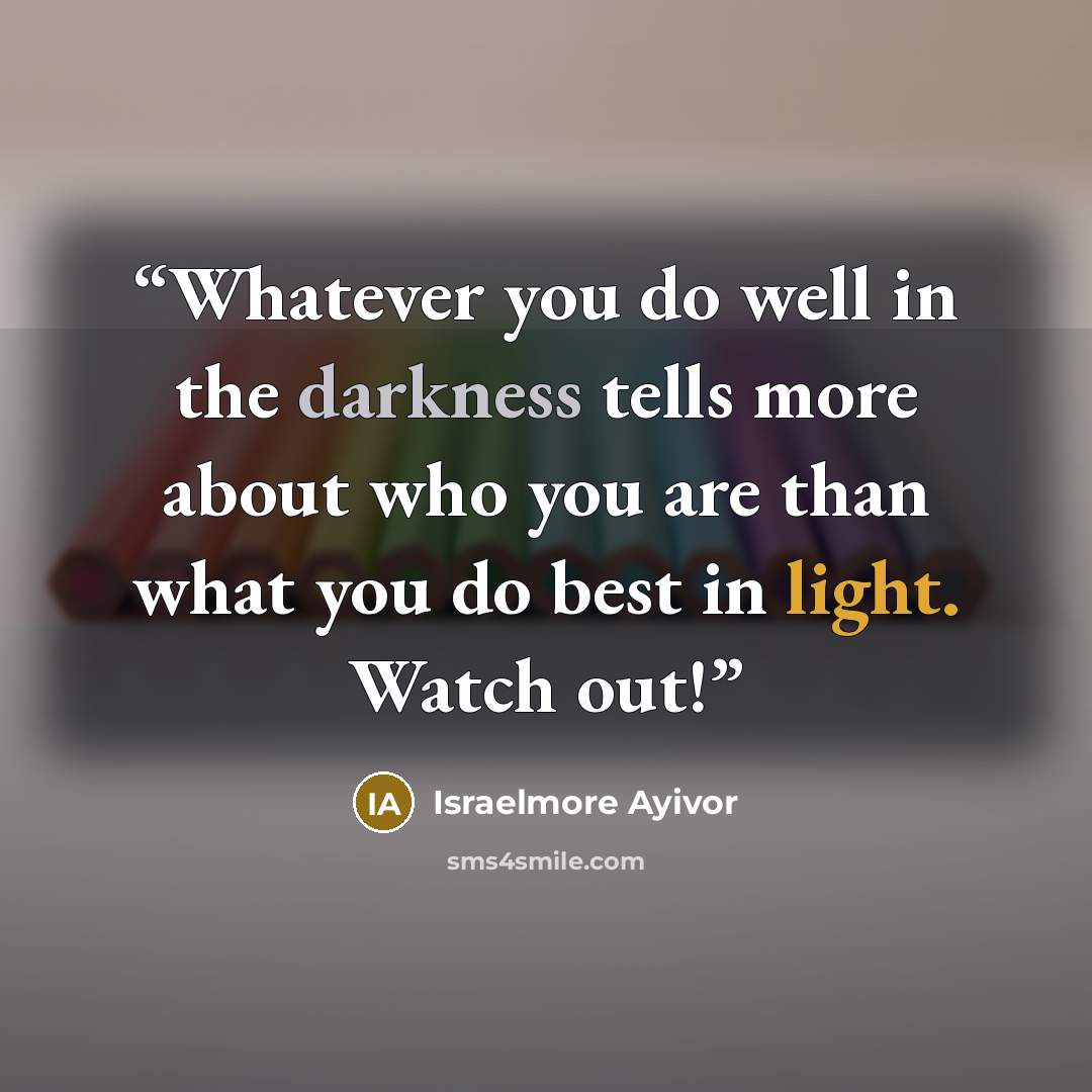 “Whatever you do well in the darkness tells more about who you are than what you do best in light. Watch out!” quote by Israelmore Ayivor
