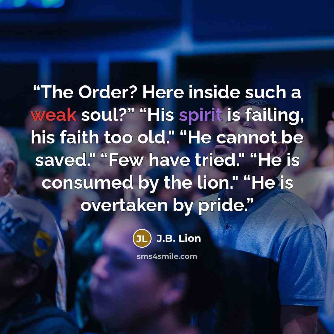 “The Order? Here inside such a weak soul?” “His spirit is failing, his faith too old." “He cannot be saved." “Few have tried." “He is consumed by the lion." “He is overtaken by pride.” quote by J.B. Lion