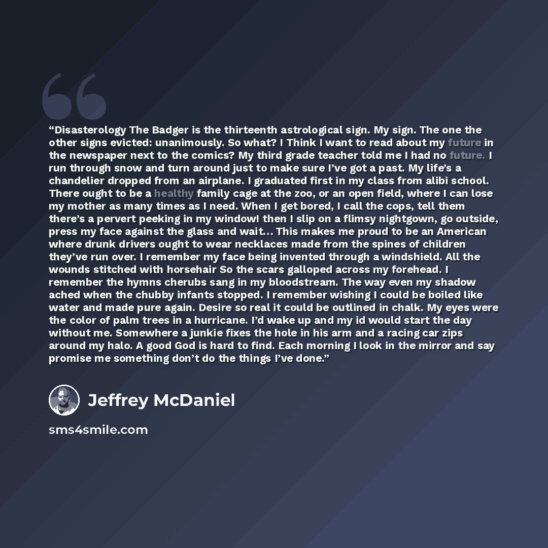 “Disasterology The Badger is the thirteenth astrological sign. My sign. The one the other signs evicted: unanimously. So what? ! Think I want to read about my future in the newspaper next to the comics? My third grade teacher told me I had no future. I run through snow and turn around just to make…” quote by Jeffrey McDaniel