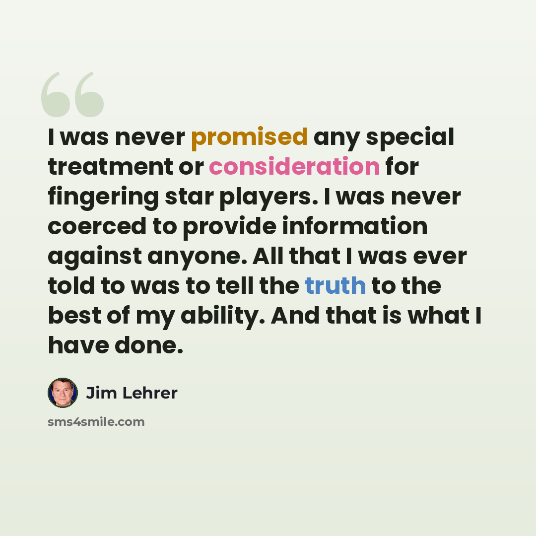 “I was never promised any special treatment or consideration for fingering star players. I was never coerced to provide information against anyone. All that I was ever told to was to tell the truth to the best of my ability. And that is what I have done.” quote by Jim Lehrer