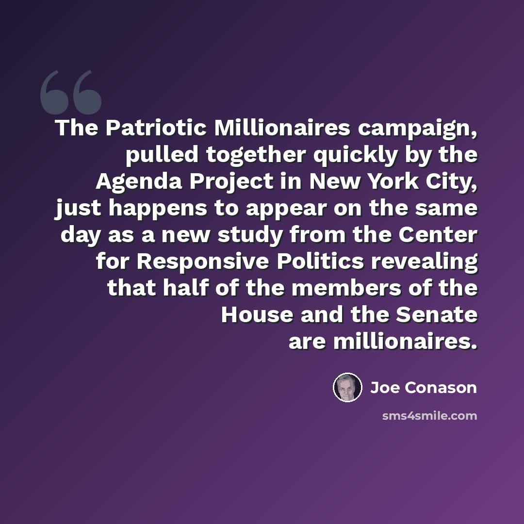 “The Patriotic Millionaires campaign, pulled together quickly by the Agenda Project in New York City, just happens to appear on the same day as a new study from the Center for Responsive Politics revealing that half of the members of the House and the Senate are millionaires.” quote by Joe Conason