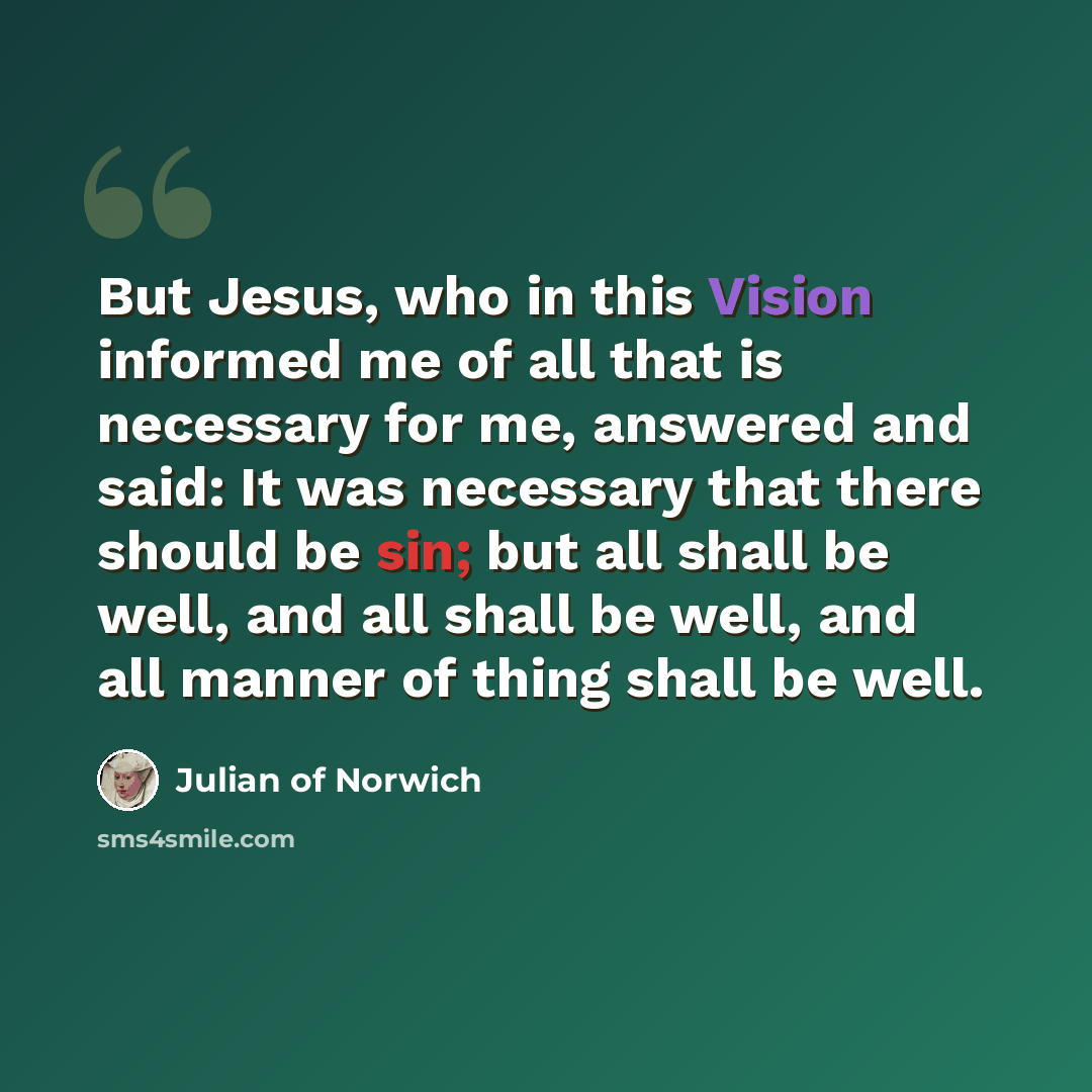 “But Jesus, who in this Vision informed me of all that is necessary for me, answered and said: It was necessary that there should be sin; but all shall be well, and all shall be well, and all manner of thing shall be well.” quote by Julian of Norwich