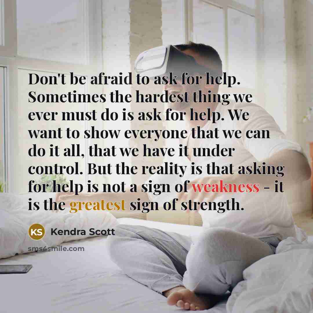 “Don't be afraid to ask for help. Sometimes the hardest thing we ever must do is ask for help. We want to show everyone that we can do it all, that we have it under control. But the reality is that asking for help is not a sign of weakness - it is the greatest sign of strength.” quote by Kendra Scott