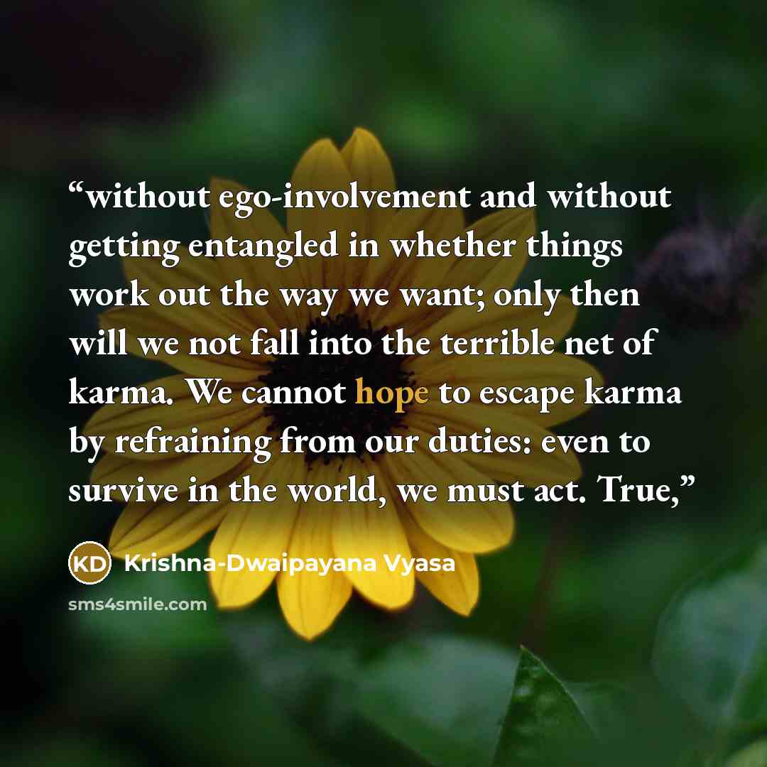 “without ego-involvement and without getting entangled in whether things work out the way we want; only then will we not fall into the terrible net of karma. We cannot hope to escape karma by refraining from our duties: even to survive in the world, we must act. True,” quote by Krishna-Dwaipayana Vyasa