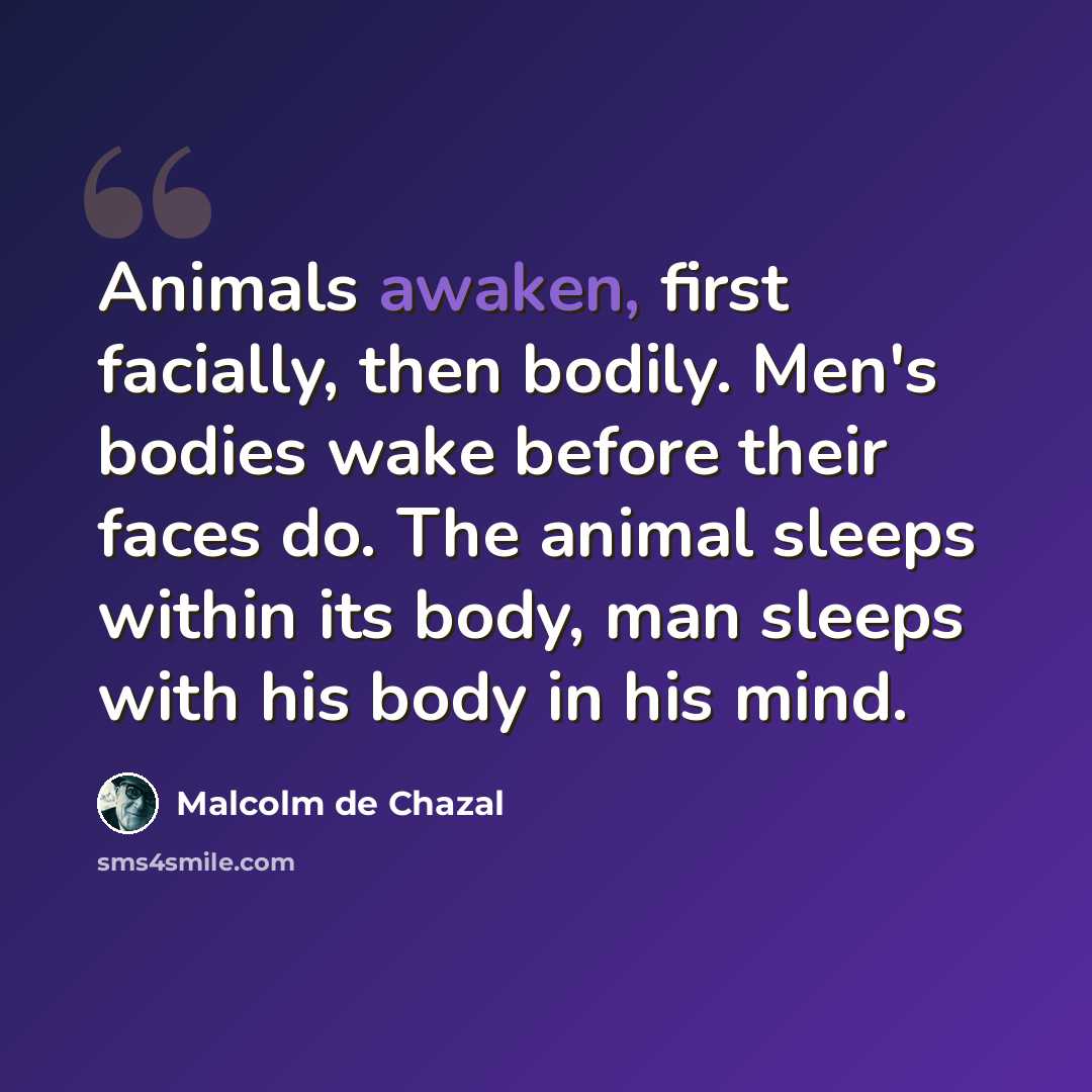“Animals awaken, first facially, then bodily. Men's bodies wake before their faces do. The animal sleeps within its body, man sleeps with his body in his mind.” quote by Malcolm De Chazal