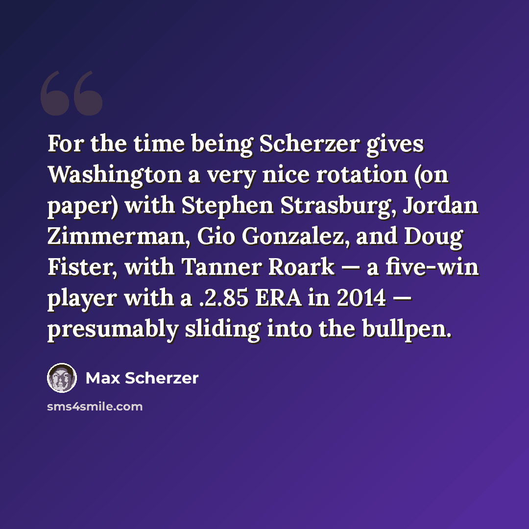 “For the time being Scherzer gives Washington a very nice rotation (on paper) with Stephen Strasburg, Jordan Zimmerman, Gio Gonzalez, and Doug Fister, with Tanner Roark — a five-win player with a .2.85 ERA in 2014 — presumably sliding into the bullpen.” quote by Max Scherzer