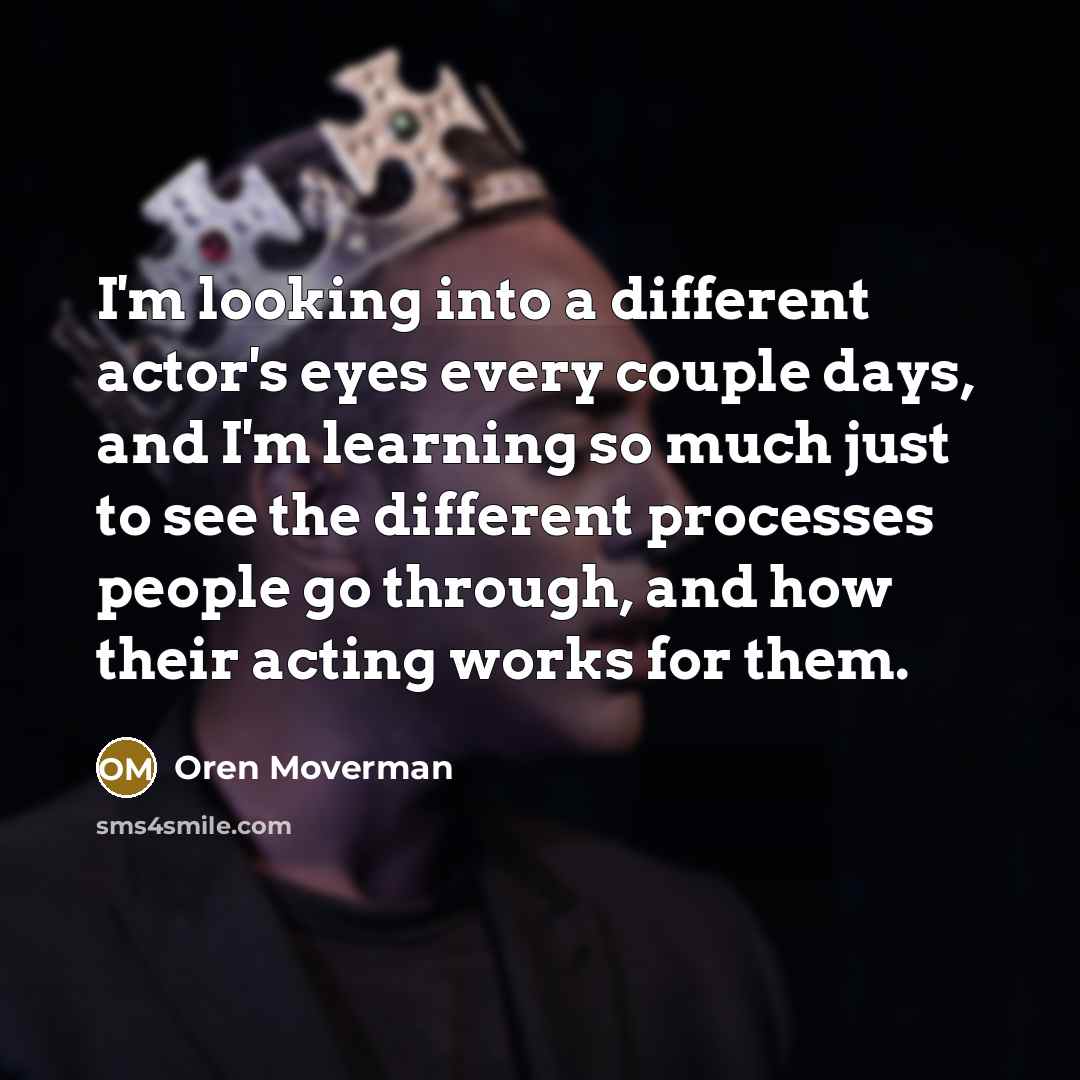 “I'm looking into a different actor's eyes every couple days, and I'm learning so much just to see the different processes people go through, and how their acting works for them.” quote by Oren Moverman