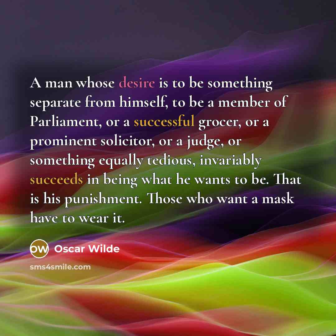 “A man whose desire is to be something separate from himself, to be a member of Parliament, or a successful grocer, or a prominent solicitor, or a judge, or something equally tedious, invariably succeeds in being what he wants to be. That is his punishment. Those who want a mask have to wear it.” quote by Oscar Wilde