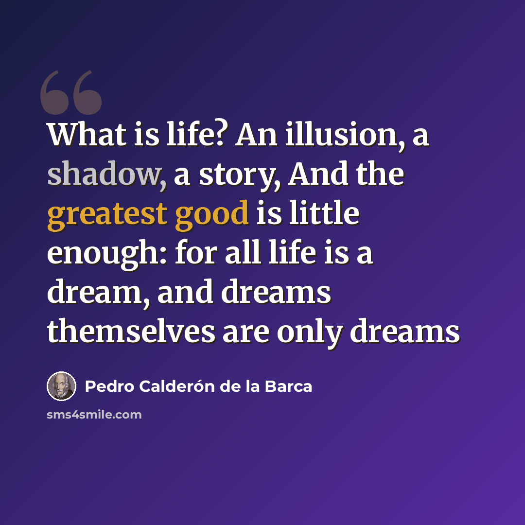 “What is life? An illusion, a shadow, a story, And the greatest good is little enough: for all life is a dream, and dreams themselves are only dreams” quote by Pedro Calderon De La Barca