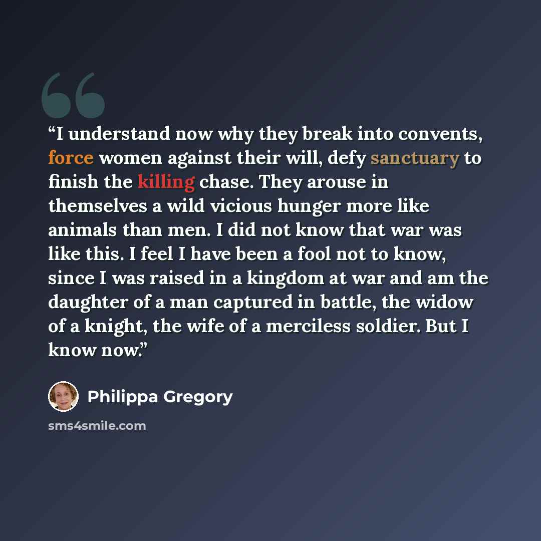 “I understand now why they break into convents, force women against their will, defy sanctuary to finish the killing chase. They arouse in themselves a wild vicious hunger more like animals than men. I did not know that war was like this. I feel I have been a fool not to know, since I was raised in…” quote by Philippa Gregory
