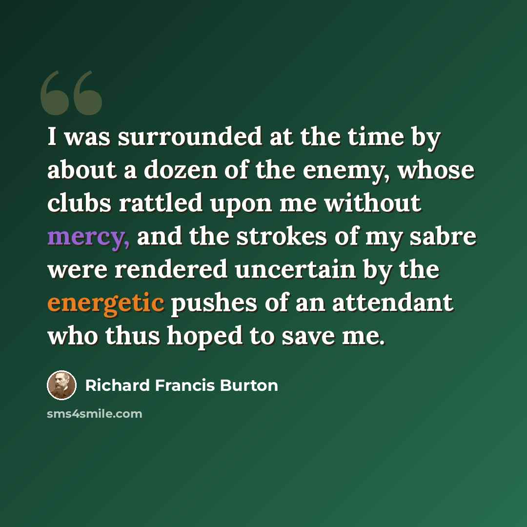 “I was surrounded at the time by about a dozen of the enemy, whose clubs rattled upon me without mercy, and the strokes of my sabre were rendered uncertain by the energetic pushes of an attendant who thus hoped to save me.” quote by Richard Francis Burton