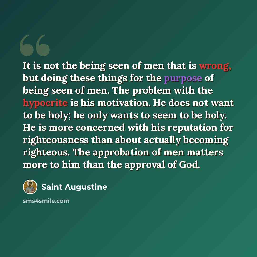 “It is not the being seen of men that is wrong, but doing these things for the purpose of being seen of men. The problem with the hypocrite is his motivation. He does not want to be holy; he only wants to seem to be holy. He is more concerned with his reputation for righteousness than about…” quote by Saint Augustine