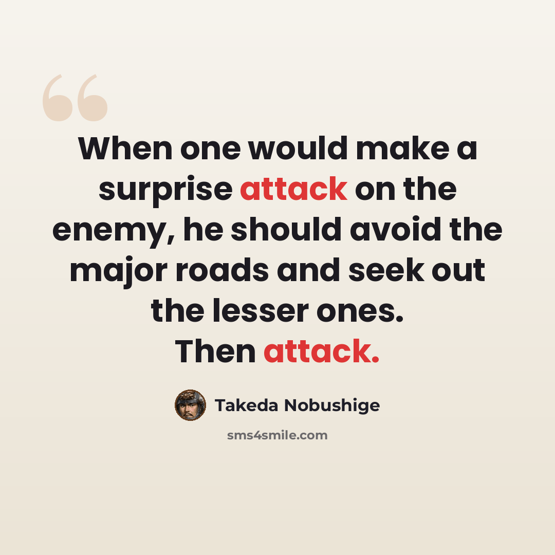 “When one would make a surprise attack on the enemy, he should avoid the major roads and seek out the lesser ones. Then attack.” quote by Takeda Nobushige