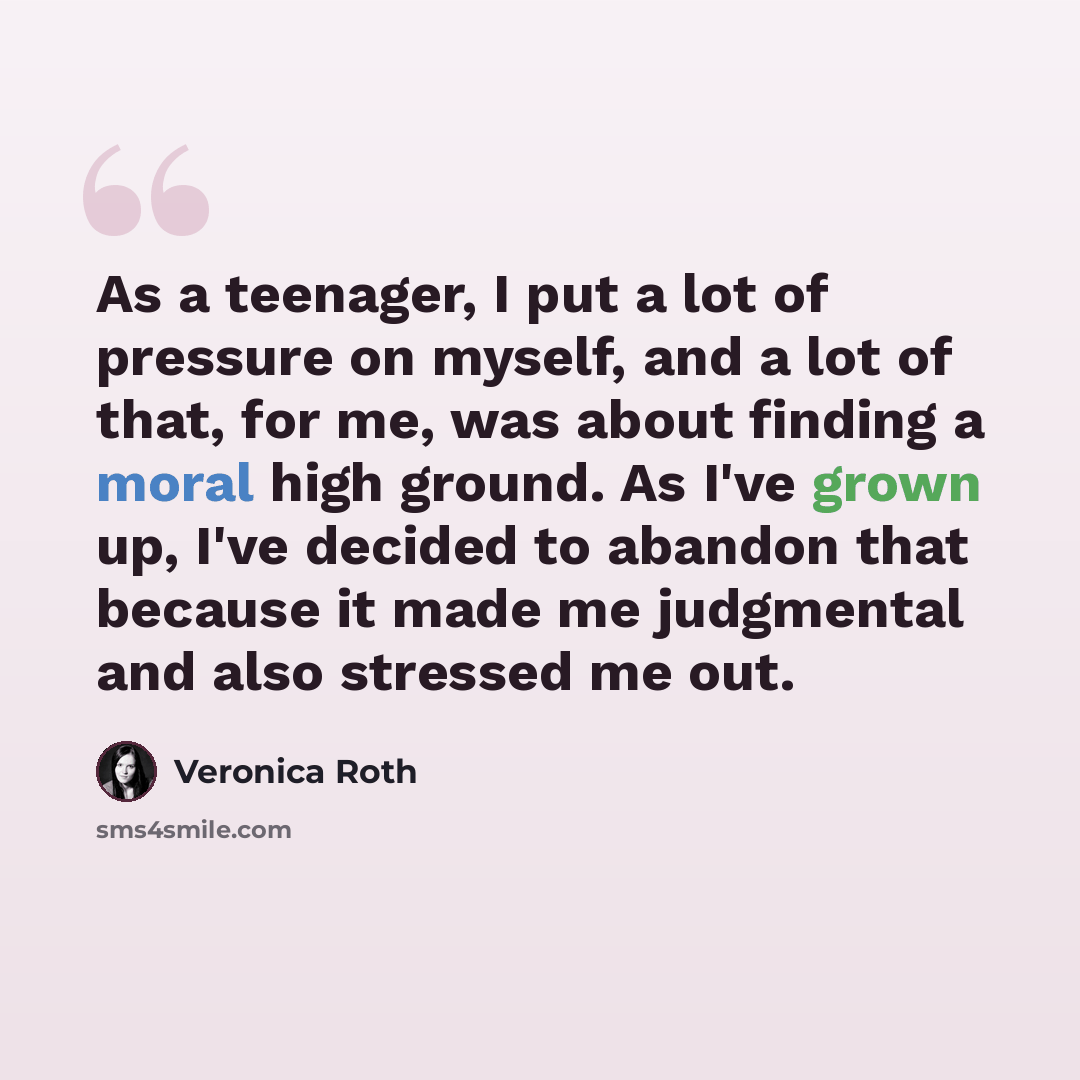 “As a teenager, I put a lot of pressure on myself, and a lot of that, for me, was about finding a moral high ground. As I've grown up, I've decided to abandon that because it made me judgmental and also stressed me out.” quote by Veronica Roth