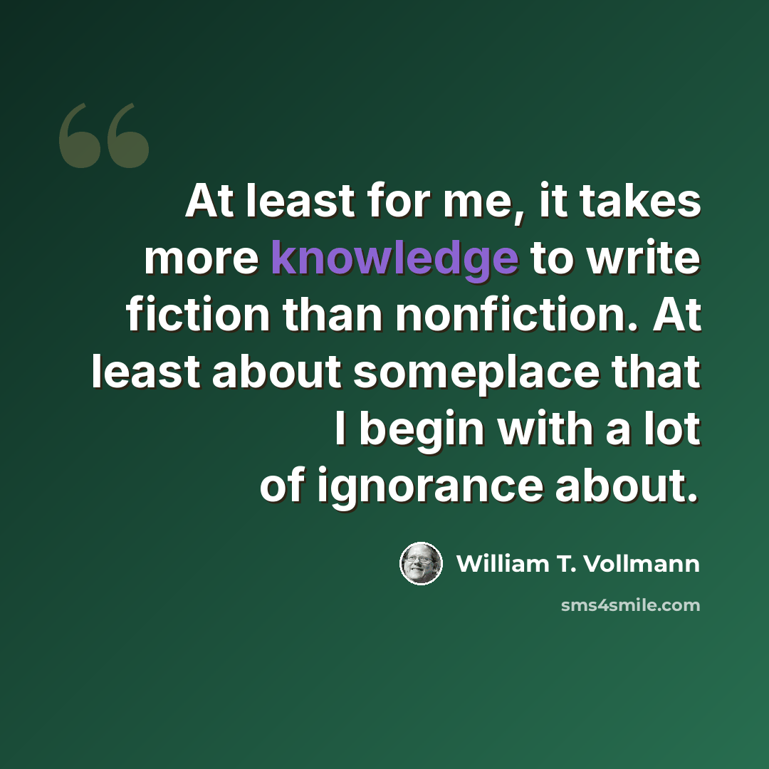 “At least for me, it takes more knowledge to write fiction than nonfiction. At least about someplace that I begin with a lot of ignorance about.” quote by William T. Vollmann