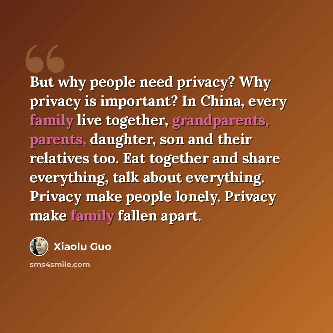 “But why people need privacy? Why privacy is important? In China, every family live together, grandparents, parents, daughter, son and their relatives too. Eat together and share everything, talk about everything. Privacy make people lonely. Privacy make family fallen apart.” quote by Xiaolu Guo