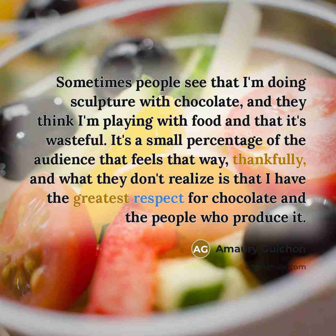 “Sometimes people see that I'm doing sculpture with chocolate, and they think I'm playing with food and that it's wasteful. It's a small percentage of the audience that feels that way, thankfully, and what they don't realize is that I have the greatest respect for chocolate and the people who…” quote by Amaury Guichon