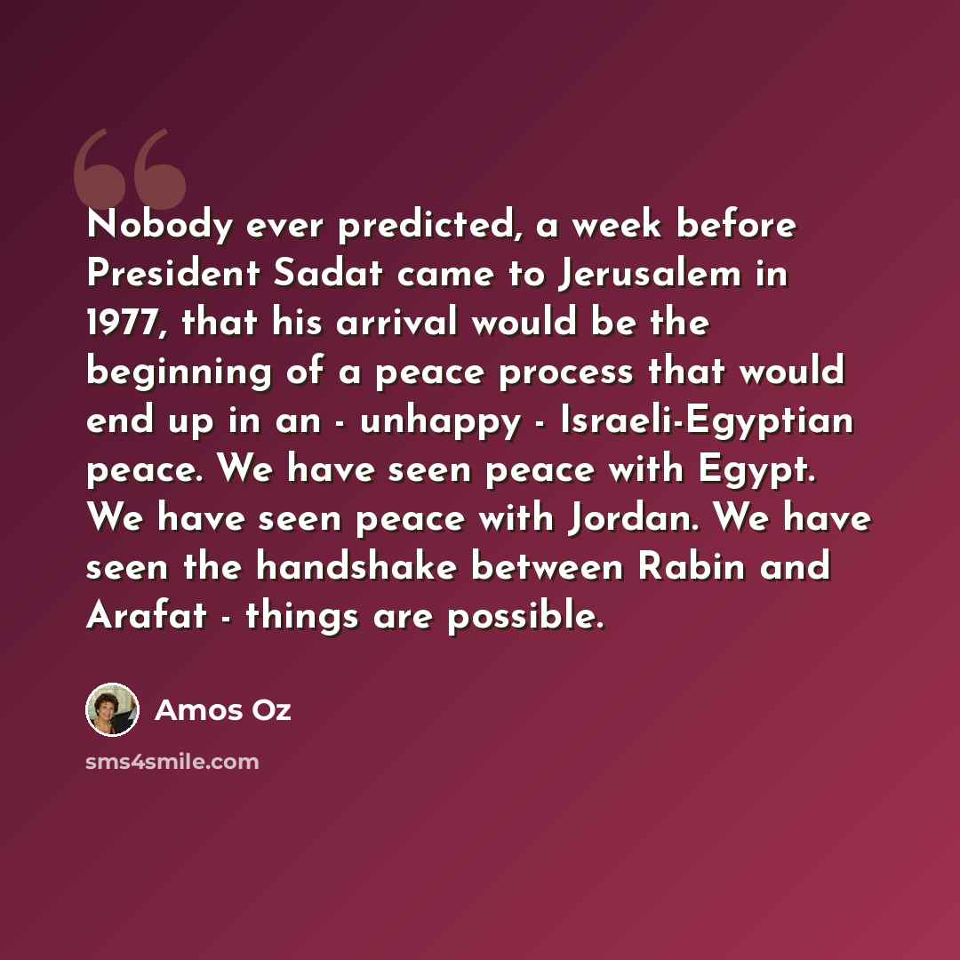 “Nobody ever predicted, a week before President Sadat came to Jerusalem in 1977, that his arrival would be the beginning of a peace process that would end up in an - unhappy - Israeli-Egyptian peace. We have seen peace with Egypt. We have seen peace with Jordan. We have seen the handshake between…” quote by Amos Oz
