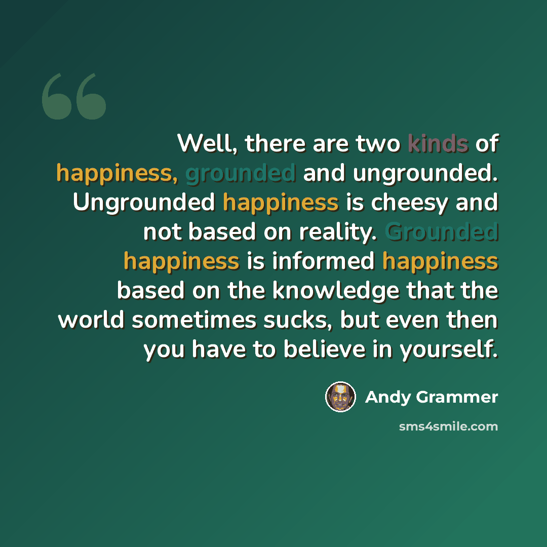 “Well, there are two kinds of happiness, grounded and ungrounded. Ungrounded happiness is cheesy and not based on reality. Grounded happiness is informed happiness based on the knowledge that the world sometimes sucks, but even then you have to believe in yourself.” quote by Andy Grammer