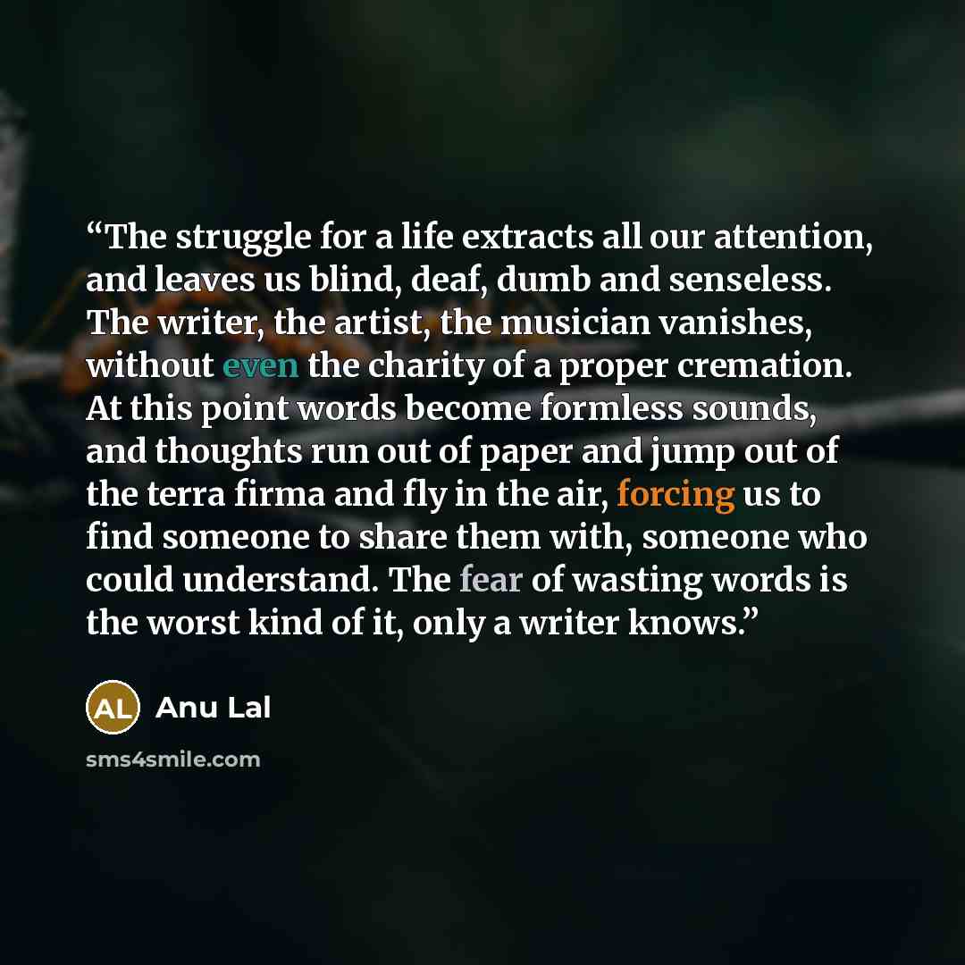 “The struggle for a life extracts all our attention, and leaves us blind, deaf, dumb and senseless. The writer, the artist, the musician vanishes, without even the charity of a proper cremation. At this point words become formless sounds, and thoughts run out of paper and jump out of the terra…” quote by Anu Lal