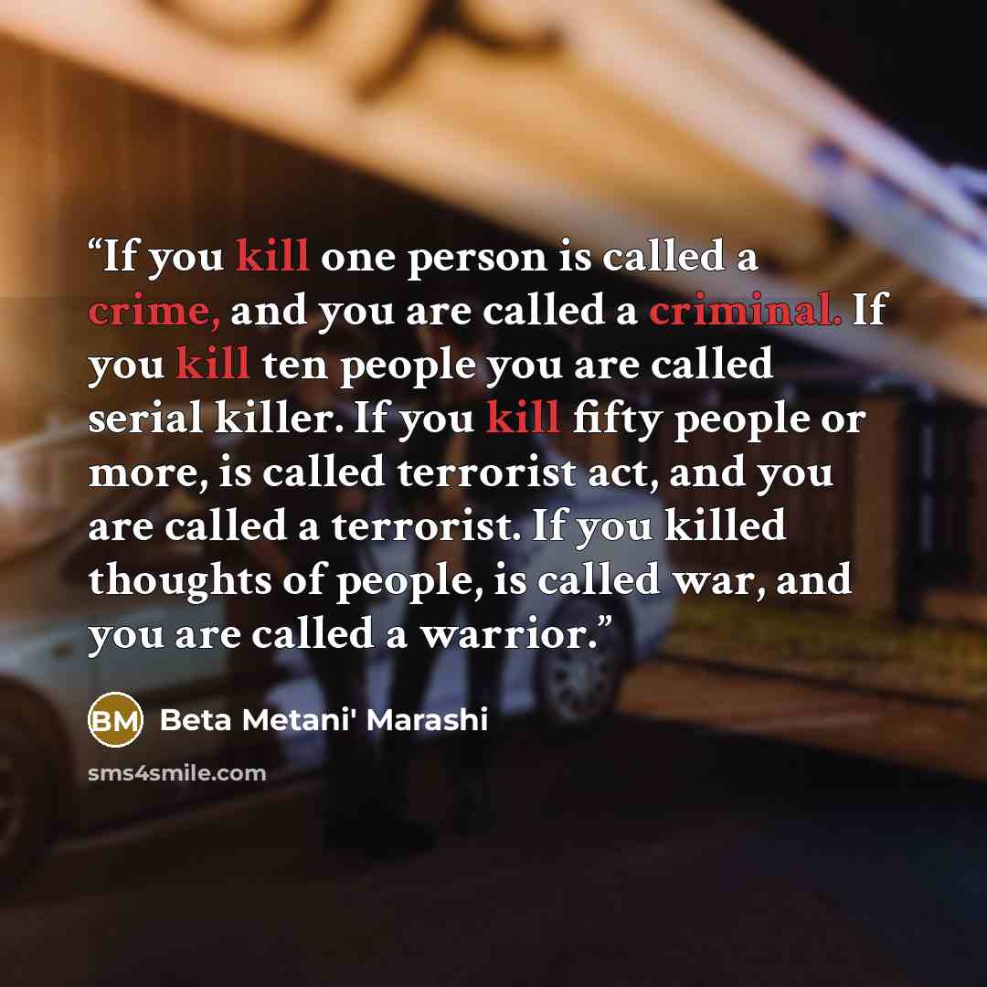 “If you kill one person is called a crime, and you are called a criminal. If you kill ten people you are called serial killer. If you kill fifty people or more, is called terrorist act, and you are called a terrorist. If you killed thoughts of people, is called war, and you are called a warrior.” quote by Beta Metani' Marashi
