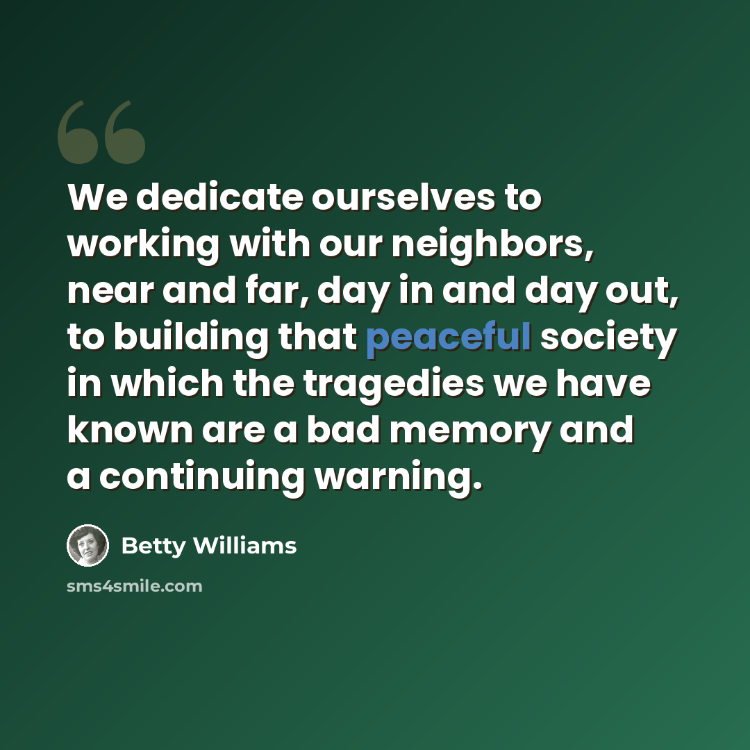 “We dedicate ourselves to working with our neighbors, near and far, day in and day out, to building that peaceful society in which the tragedies we have known are a bad memory and a continuing warning.” quote by Betty Williams