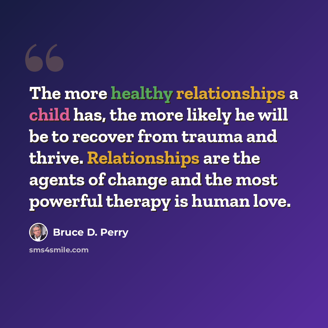 “The more healthy relationships a child has, the more likely he will be to recover from trauma and thrive. Relationships are the agents of change and the most powerful therapy is human love.” quote by Bruce D. Perry