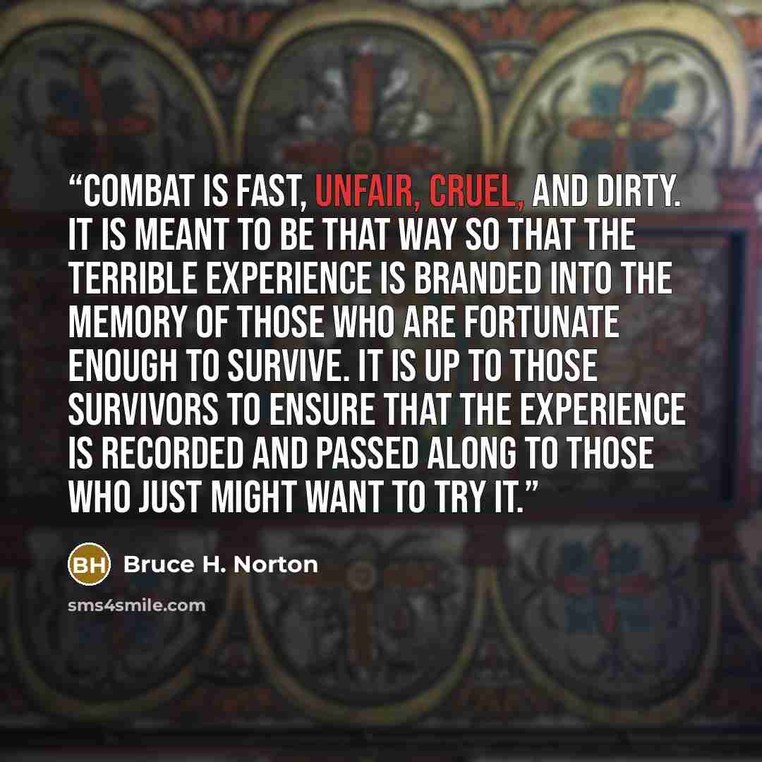 “Combat is fast, unfair, cruel, and dirty. It is meant to be that way so that the terrible experience is branded into the memory of those who are fortunate enough to survive. It is up to those survivors to ensure that the experience is recorded and passed along to those who just might want to try it.” quote by Bruce H. Norton