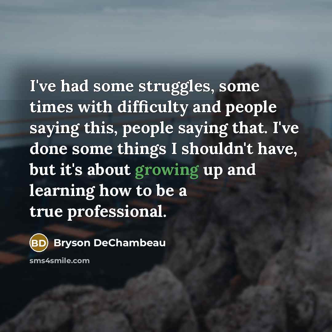 “I've had some struggles, some times with difficulty and people saying this, people saying that. I've done some things I shouldn't have, but it's about growing up and learning how to be a true professional.” quote by Bryson DeChambeau