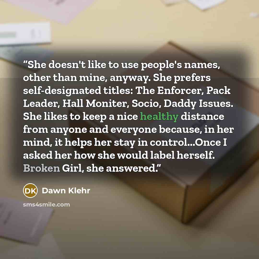 “She doesn't like to use people's names, other than mine, anyway. She prefers self-designated titles: The Enforcer, Pack Leader, Hall Moniter, Socio, Daddy Issues. She likes to keep a nice healthy distance from anyone and everyone because, in her mind, it helps her stay in control...Once I asked…” quote by Dawn Klehr