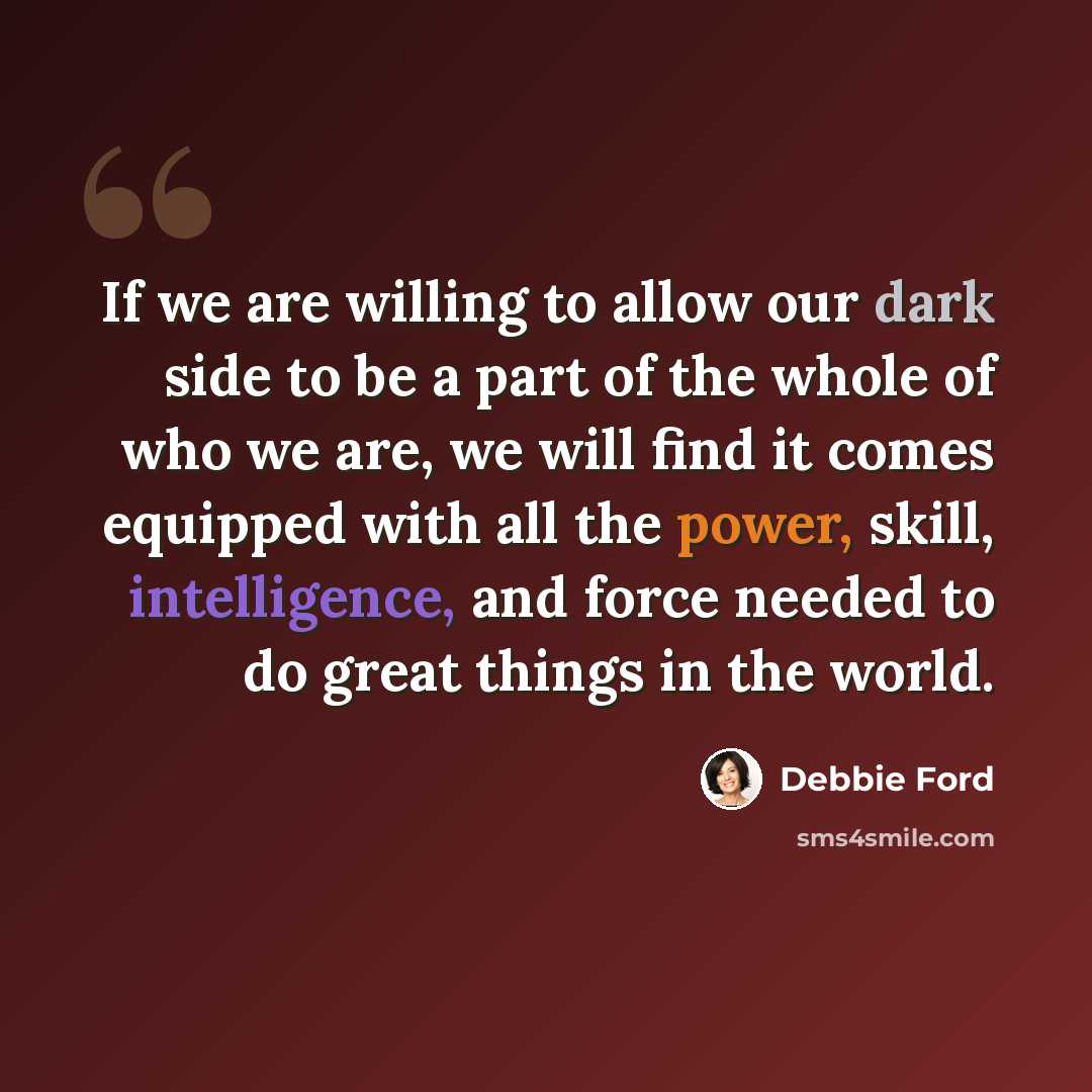 “If we are willing to allow our dark side to be a part of the whole of who we are, we will find it comes equipped with all the power, skill, intelligence, and force needed to do great things in the world.” quote by Debbie Ford