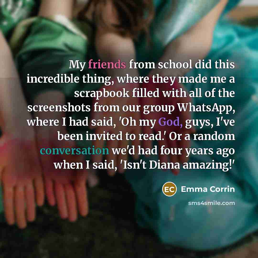 “My friends from school did this incredible thing, where they made me a scrapbook filled with all of the screenshots from our group WhatsApp, where I had said, 'Oh my God, guys, I've been invited to read.' Or a random conversation we'd had four years ago when I said, 'Isn't Diana amazing!'” quote by Emma Corrin