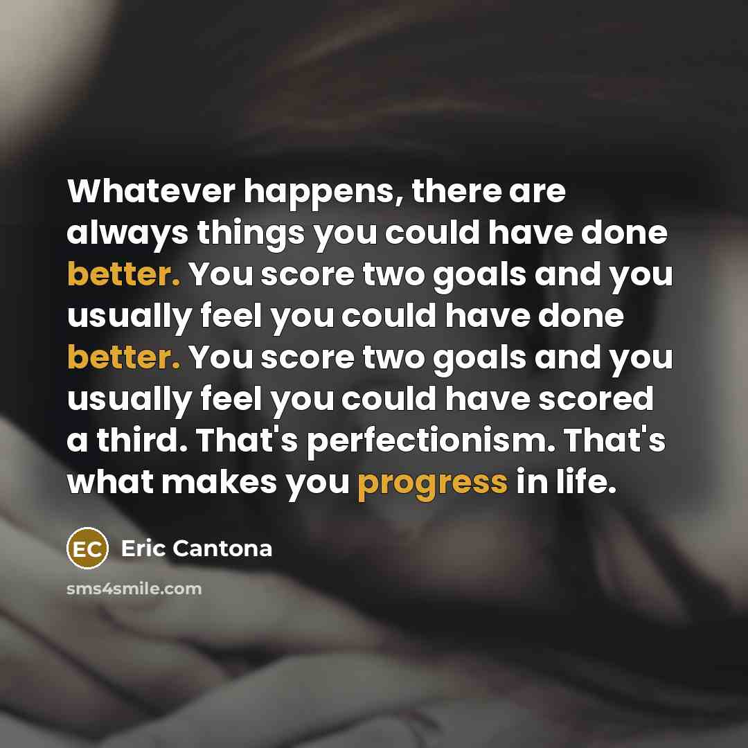 “Whatever happens, there are always things you could have done better. You score two goals and you usually feel you could have done better. You score two goals and you usually feel you could have scored a third. That's perfectionism. That's what makes you progress in life.” quote by Eric Cantona