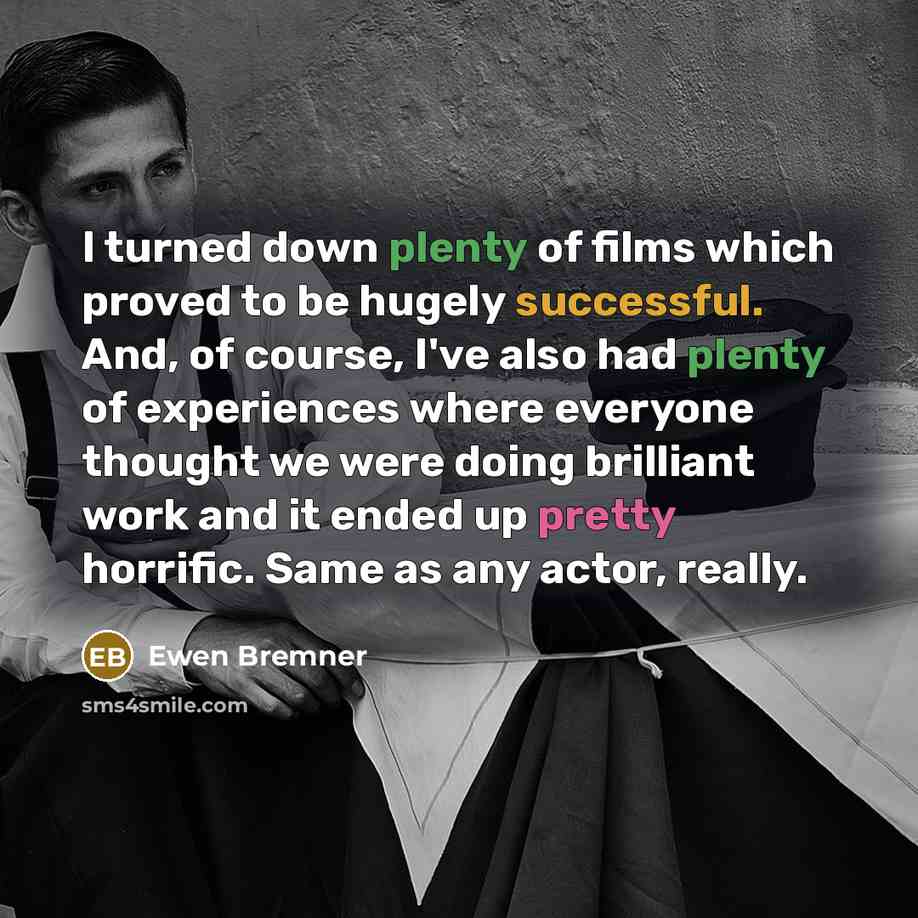 “I turned down plenty of films which proved to be hugely successful. And, of course, I've also had plenty of experiences where everyone thought we were doing brilliant work and it ended up pretty horrific. Same as any actor, really.” quote by Ewen Bremner