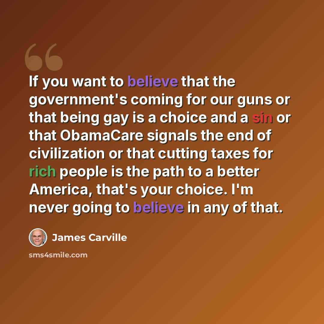 “If you want to believe that the government's coming for our guns or that being gay is a choice and a sin or that ObamaCare signals the end of civilization or that cutting taxes for rich people is the path to a better America, that's your choice. I'm never going to believe in any of that.” quote by James Carville