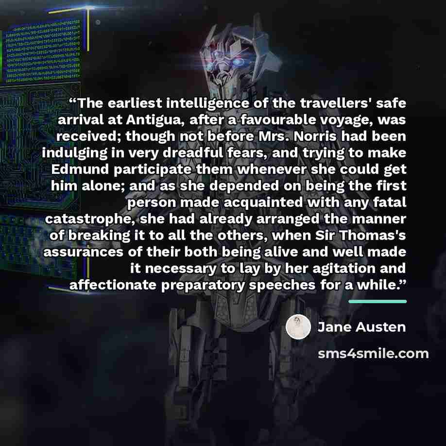 “The earliest intelligence of the travellers' safe arrival at Antigua, after a favourable voyage, was received; though not before Mrs. Norris had been indulging in very dreadful fears, and trying to make Edmund participate them whenever she could get him alone; and as she depended on being the…” quote by Jane Austen