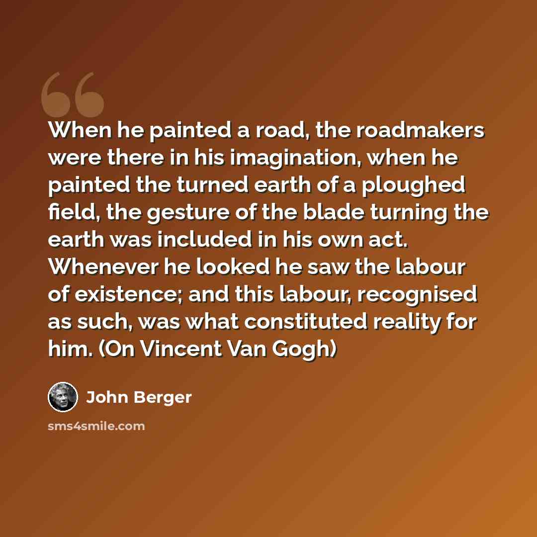 “When he painted a road, the roadmakers were there in his imagination, when he painted the turned earth of a ploughed field, the gesture of the blade turning the earth was included in his own act. Whenever he looked he saw the labour of existence; and this labour, recognised as such, was what…” quote by John Berger