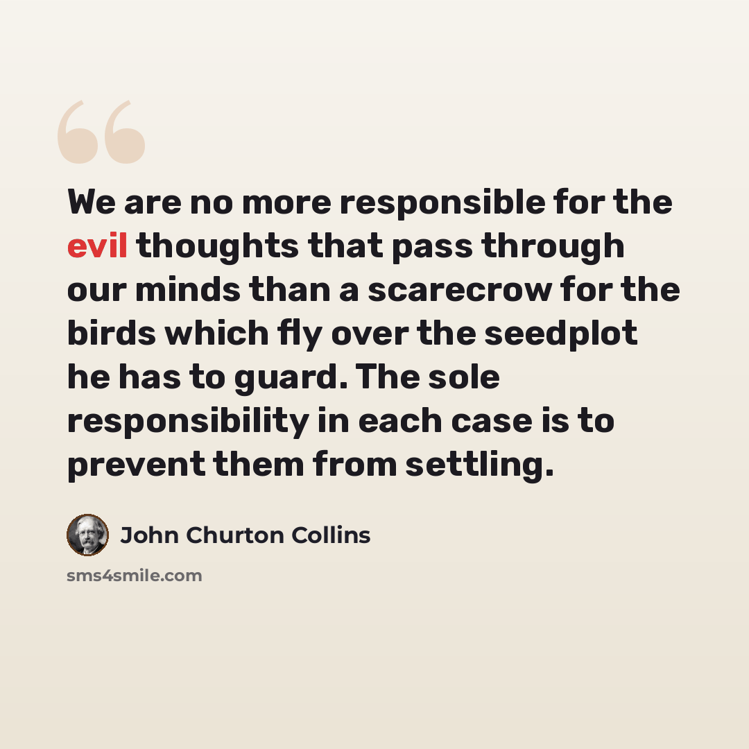“We are no more responsible for the evil thoughts that pass through our minds than a scarecrow for the birds which fly over the seedplot he has to guard. The sole responsibility in each case is to prevent them from settling.” quote by John Churton Collins