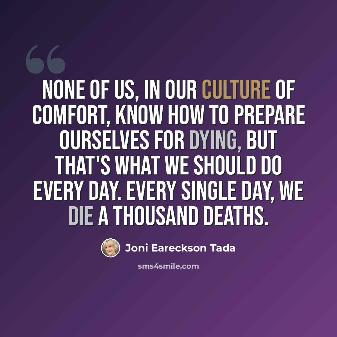 “None of us, in our culture of comfort, know how to prepare ourselves for dying, but that's what we should do every day. Every single day, we die a thousand deaths.” quote by Joni Eareckson Tada