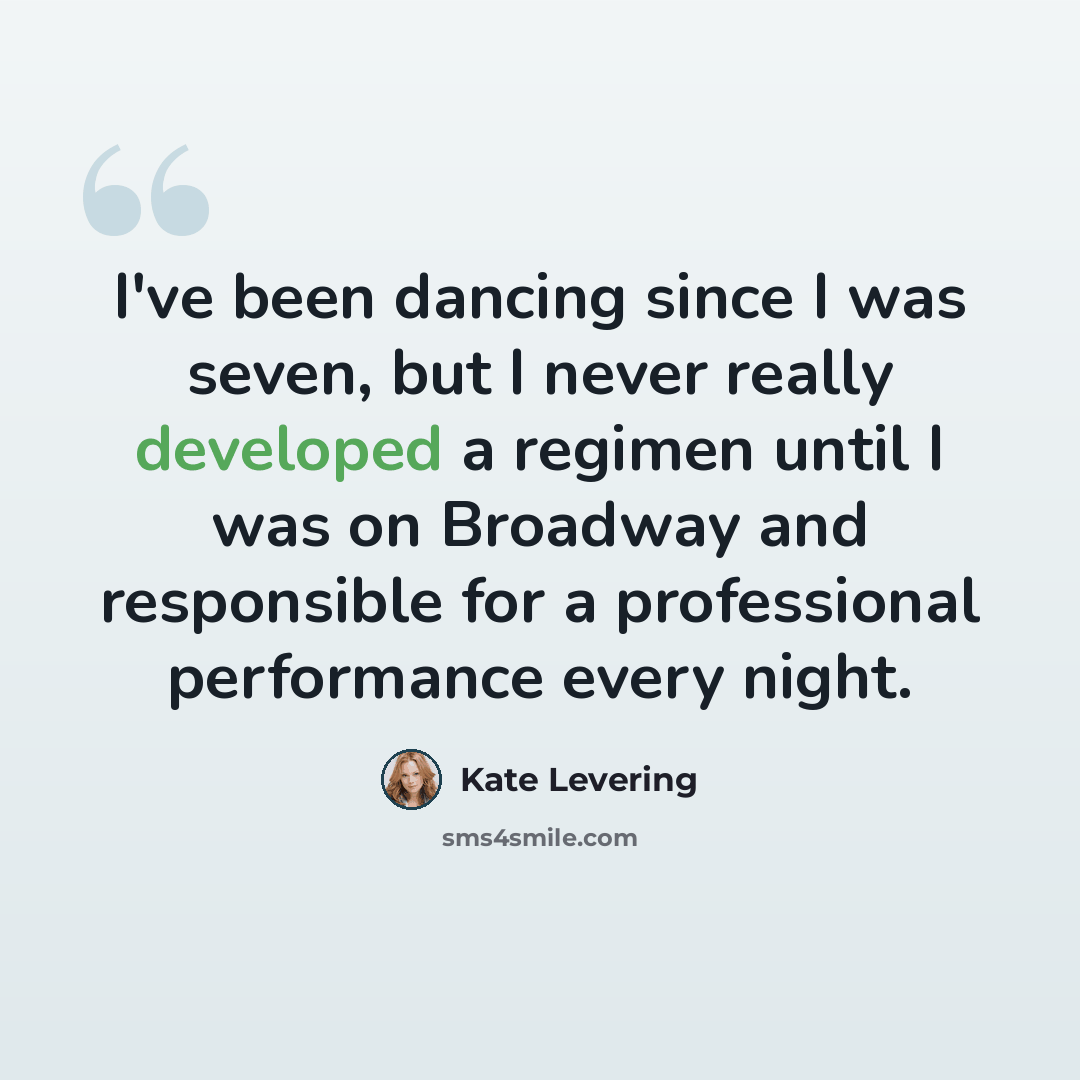 “I've been dancing since I was seven, but I never really developed a regimen until I was on Broadway and responsible for a professional performance every night.” quote by Kate Levering