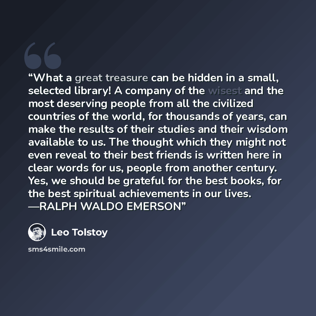 “What a great treasure can be hidden in a small, selected library! A company of the wisest and the most deserving people from all the civilized countries of the world, for thousands of years, can make the results of their studies and their wisdom available to us. The thought which they might not…” quote by Leo Tolstoy