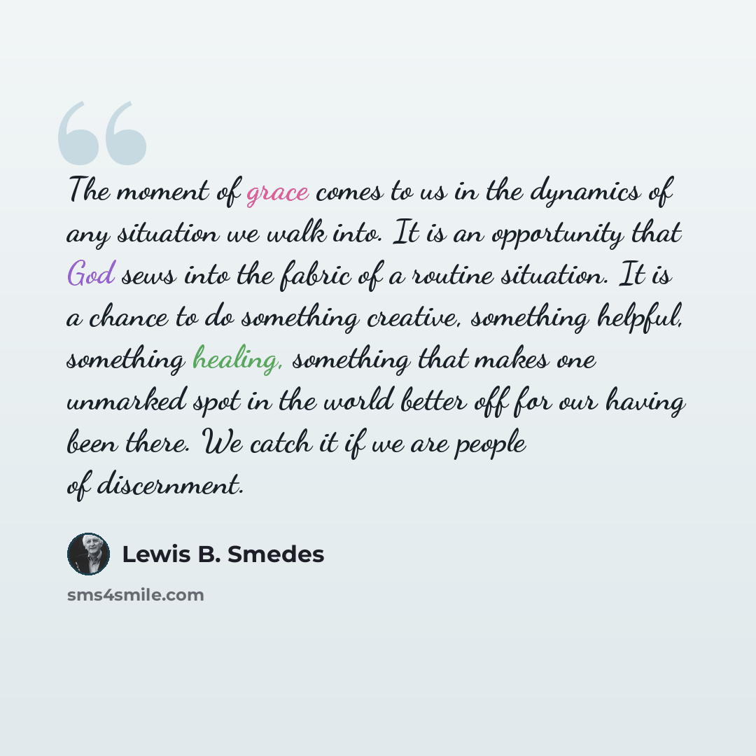 “The moment of grace comes to us in the dynamics of any situation we walk into. It is an opportunity that God sews into the fabric of a routine situation. It is a chance to do something creative, something helpful, something healing, something that makes one unmarked spot in the world better off…” quote by Lewis B. Smedes