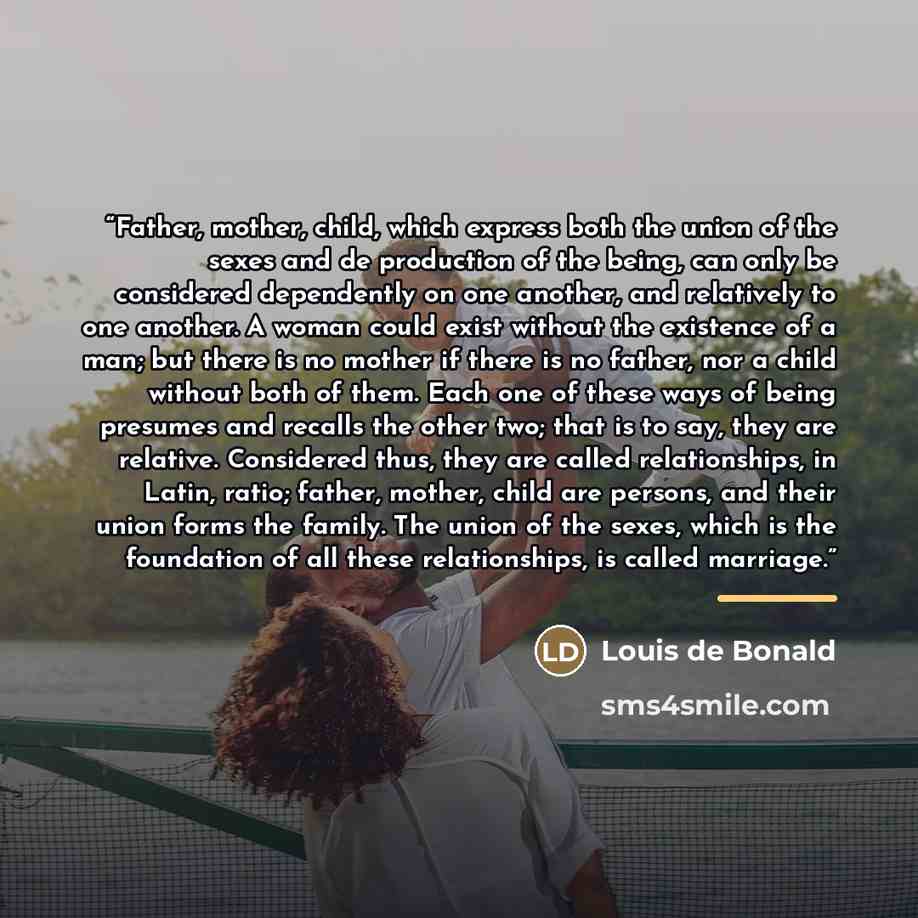 “Father, mother, child, which express both the union of the sexes and de production of the being, can only be considered dependently on one another, and relatively to one another. A woman could exist without the existence of a man; but there is no mother if there is no father, nor a child without…” quote by Louis de Bonald